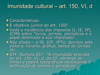 Imunidade cultural – art. 150, VI, d Características: É objetiva (única do art. 150) Veda a incidência dos impostos II, IE, IPI, ICMS sobre “livros, jornais, periódicos e o papel destinado a sua impressão”. Não afasta – o IR, IOF, IPTU, devidos pela editora, livraria, gráfica, banca de jornais etc. STF, Súmula 657: “A imunidade prevista no art. 150, VI, d, da CF, abrange os filmes e papéis fotográficos necessários à publicação de jornais e periódicos”.  