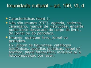 Imunidade cultural – art. 150, VI, d Características (cont.): Não são imunes (STF): agenda, caderno, calendário, manual de instruções, encarte publicitário destacado do corpo do livro , do jornal ou do periódico.  Imunes: qualquer livro, jornal ou periódico. Ex: álbum de figurinhas, catálogos telefônicos, apostilas didáticas, papel p/ telefoto, papel fotográfico, inclusive p/ a fotocomposição por laser. 