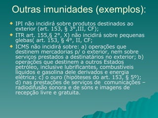 Outras imunidades (exemplos): IPI não incidirá sobre produtos destinados ao exterior (art. 153, § 3°,III, CF); ITR art. 155,§ 2°, X) não incidirá sobre pequenas glebas( art. 153, § 4°, II, CF;  ICMS não incidirá sobre: a) operações que destinem mercadorias p/ o exterior, nem sobre serviços prestados a destinatários no exterior; b) operações que destinem a outros Estados petróleo, inclusive lubrificantes, combustíveis líquidos e gasolina dele derivados e energia elétrica; c) o ouro (hipóteses do art. 153, § 5º); d) nas prestações de serviços de  comunicações – radiodifusão sonora e de sons e imagens de recepção livre e gratuita. 