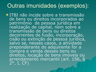 Outras imunidades (exemplos): ITBI não incide sobre a transmissão de bens ou direitos incorporados ao patrimônio  de pessoa jurídica em realização de capital, nem sobre a transmissão de bens ou direitos decorrentes de fusão, incorporação, cisão ou extinção de pessoa jurídica, salvo se, nesses casos, a atividade preponderante do adquirente for a compra e venda desses bens ou direitos, locação de bens imóveis ou arrendamento mercantil (art. 156, § 2°, I, CF) 