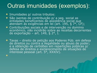 Outras imunidades (exemplos): Imunidades p/ outros tributos: São isentas de contribuição p/ a seg. social as entidades beneficentes de assistência social que atendam às exigências em lei (art. 195, § 7°, CF); Contribuições sociais e de intervenção no domínio econômico, não incidirão sobre as receitas decorrentes de exportação – art. 149, § 2°, I. Taxas – direito de petição aos Poderes Púb. em defesa de direitos ou contra a ilegalidade ou abuso de poder; e a obtenção de certidões em repartições públicas p/ defesa de direitos e esclarecimento de situações de interesse pessoal (art. 5°, XXXIV).  