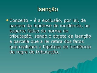 Isenção  Conceito – é a exclusão, por lei, de parcela da hipótese de incidência, ou suporte fático da norma de tributação, sendo o objeto da isenção a parcela que a lei retira dos fatos que realizam a hipótese de incidência da regra de tributação. 
