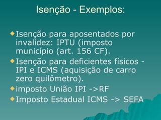 Isenção - Exemplos: Isenção para aposentados por invalidez: IPTU (imposto município (art. 156 CF). Isenção para deficientes físicos - IPI e ICMS (aquisição de carro zero quilômetro). imposto União IPI ->RF  Imposto Estadual ICMS -> SEFA 