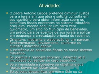 Atividade: O padre Antonio Lisboa pretende diminuir custos para a igreja em que atua e solicita consulta em seu escritório para obter informação sobre os benefícios fiscais existentes no sistema tributário brasileiro. Precisa adquirir um carro zero quilômetro, um sítio no Município de Benevides, um prédio para os eventos de sua igreja e aplicar em poupança a arrecadação oriunda do rebanho.  Oriente-o, mediante a elaboração de um parecer, fundamentando, devidamente, conforme os quesitos indicados abaixo: A existência de benefícios fiscais no nosso sistema tributário.  Se positiva a resposta anterior,  informar se é imunidade ou isenção no caso específico. Se a imunidade é subjetiva ou objetiva e que regras devem ser observadas. Se os bens devem ficar em nome dele ou da igreja.  