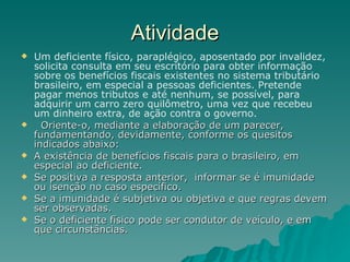 Atividade Um deficiente físico, paraplégico, aposentado por invalidez, solicita consulta em seu escritório para obter informação sobre os benefícios fiscais existentes no sistema tributário brasileiro, em especial a pessoas deficientes. Pretende  pagar menos tributos e até nenhum, se possível, para adquirir um carro zero quilômetro, uma vez que recebeu um dinheiro extra, de ação contra o governo.  Oriente-o, mediante a elaboração de um parecer, fundamentando, devidamente, conforme os quesitos indicados abaixo:  A existência de benefícios fiscais para o brasileiro, em especial ao deficiente.  Se positiva a resposta anterior,  informar se é imunidade ou isenção no caso específico. Se a imunidade é subjetiva ou objetiva e que regras devem ser observadas. Se o deficiente físico pode ser condutor de veículo, e em que circunstâncias. 