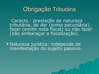 Obrigação  Tributária Caracts.: prestação de natureza tributária, de dar (soma pecuniária), fazer (emitir nota fiscal) ou não fazer (não embaraçar a fiscalização). Natureza jurídica: independe de manifestação do sujeito passivo. 