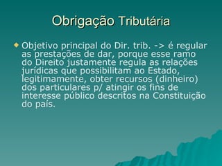 Obrigação  Tributária Objetivo principal do Dir. trib. -> é regular as prestações de dar, porque esse ramo do Direito justamente regula as relações jurídicas que possibilitam ao Estado, legitimamente, obter recursos (dinheiro) dos particulares p/ atingir os fins de interesse público descritos na Constituição do país. 