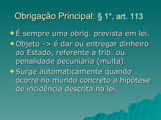 Obrigação Principal:  § 1°, art. 113   É sempre uma obrig. prevista em lei. Objeto -> é dar ou entregar dinheiro ao Estado, referente a trib. ou penalidade pecuniária (multa). Surge automaticamente quando ocorre no mundo concreto a hipótese de incidência descrita na lei.  