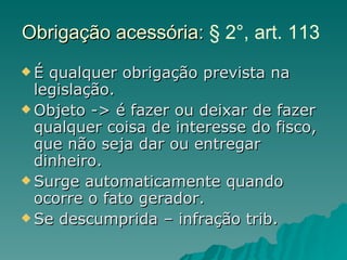 Obrigação acessória:  § 2°, art. 113  É qualquer obrigação prevista na legislação. Objeto -> é fazer ou deixar de fazer qualquer coisa de interesse do fisco, que não seja dar ou entregar dinheiro. Surge automaticamente quando ocorre o fato gerador. Se descumprida – infração trib. 
