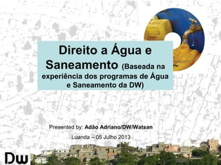 Presented by: Adão Adriano/DW/Watsan
Luanda – 05 Julho 2013
Direito a Água e
Saneamento (Baseada na
experiência dos programas de Água
e Saneamento da DW)
 
