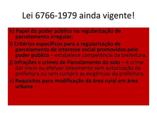 Lei 6766-1979 ainda vigente!
h) Papel do poder público na regularização de
    parcelamento irregular;
i) Critérios específicos para a regularização de
    parcelamento de interesse social promovidos pelo
    poder público – estabelece competência da prefeitura.
j) Infrações e crimes de Parcelamento do solo – é crime
    dar início ou efetuar loteamento sem autorização da
    prefeitura ou sem cumprir as exigências da prefeitura.
k) Requisitos para modificação da área rural em área
    urbana -
 