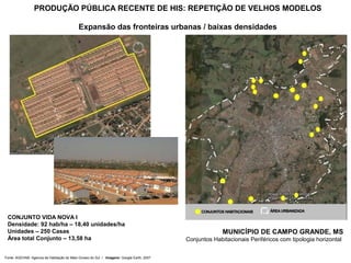 PRODUÇÃO PÚBLICA RECENTE DE HIS: REPETIÇÃO DE VELHOS MODELOS

                                            Expansão das fronteiras urbanas / baixas densidades




 CONJUNTO VIDA NOVA I
 Densidade: 92 hab/ha – 18,40 unidades/ha
 Unidades – 250 Casas                                                                                   MUNICÍPIO DE CAMPO GRANDE, MS
 Área total Conjunto – 13,58 ha                                                           Conjuntos Habitacionais Periféricos com tipologia horizontal


Fonte: AGEHAB- Agencia de Habitação do Mato Grosso do Sul / Imagens: Google Earth, 2007
 