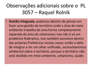Observações adicionais sobre o PL
      3057 – Raquel Rolnik
• Gestão integrada, podemos desistir de pensar em
  fazer uma gestão do território onde a área do meio
  ambiente trabalha de uma forma completamente
  separada da área do urbanismo; isso não é só um
  problema federativo, isso também acontece dentro
  das próprias Prefeituras muitas vezes; então a idéia
  de integrar e ter um olhar unificado, sociourbanístico
  ambiental sobre o território, porque o território não
  está dividido em meio ambiente, urbanismo, saúde.
 