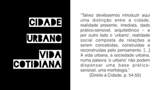 “Talvez devêssemos introduzir aqui
uma distinção entre a cidade,
realidade presente, imediata, dado
prático-sensível, arquitetônico – e
por outro lado o ‘urbano’, realidade
social composta de relações a
serem concebidas, construídas e
reconstruídas pelo pensamento. [...]
A vida urbana, a sociedade urbana,
numa palavra ‘o urbano’ não podem
dispensar uma base prático-
sensível, uma morfologia.”
(Direito à Cidade, p. 54-55)
Urbano
Vida
Cidade
Cotidiana
 