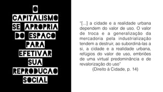 “[...] a cidade e a realidade urbana
dependem do valor de uso. O valor
de troca e a generalização da
mercadoria pela industrialização
tendem a destruir, ao subordiná-las a
si, a cidade e a realidade urbana,
refúgios do valor de uso, embriões
de uma virtual predominância e de
revalorização do uso”
(Direito à Cidade, p. 14)
O
capitalismo
se apropria
do espaCo
para
efetivar
sua
reproduCAo
social
 