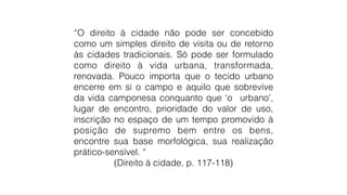 “O direito à cidade não pode ser concebido
como um simples direito de visita ou de retorno
às cidades tradicionais. Só pode ser formulado
como direito à vida urbana, transformada,
renovada. Pouco importa que o tecido urbano
encerre em si o campo e aquilo que sobrevive
da vida camponesa conquanto que ‘o urbano’,
lugar de encontro, prioridade do valor de uso,
inscrição no espaço de um tempo promovido à
posição de supremo bem entre os bens,
encontre sua base morfológica, sua realização
prático-sensível. “
(Direito à cidade, p. 117-118)
 