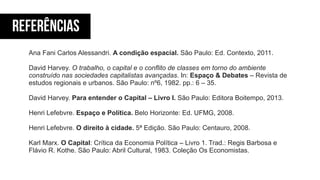 REFERÊNCIAS
Ana Fani Carlos Alessandri. A condição espacial. São Paulo: Ed. Contexto, 2011.
!
David Harvey. O trabalho, o capital e o conflito de classes em torno do ambiente
construído nas sociedades capitalistas avançadas. In: Espaço & Debates – Revista de
estudos regionais e urbanos. São Paulo: nº6, 1982. pp.: 6 – 35.
!
David Harvey. Para entender o Capital – Livro I. São Paulo: Editora Boitempo, 2013.
!
Henri Lefebvre. Espaço e Política. Belo Horizonte: Ed. UFMG, 2008.
!
Henri Lefebvre. O direito à cidade. 5ª Edição. São Paulo: Centauro, 2008.
!
Karl Marx. O Capital: Crítica da Economia Política – Livro 1. Trad.: Regis Barbosa e
Flávio R. Kothe. São Paulo: Abril Cultural, 1983. Coleção Os Economistas.
 