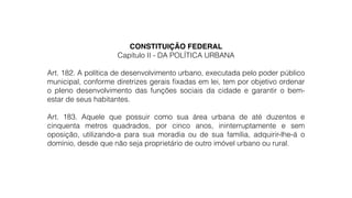 CONSTITUIÇÃO FEDERAL!
Capítulo II - DA POLÍTICA URBANA
!
Art. 182. A política de desenvolvimento urbano, executada pelo poder público
municipal, conforme diretrizes gerais ﬁxadas em lei, tem por objetivo ordenar
o pleno desenvolvimento das funções sociais da cidade e garantir o bem-
estar de seus habitantes.
!
Art. 183. Aquele que possuir como sua área urbana de até duzentos e
cinquenta metros quadrados, por cinco anos, ininterruptamente e sem
oposição, utilizando-a para sua moradia ou de sua família, adquirir-lhe-á o
domínio, desde que não seja proprietário de outro imóvel urbano ou rural.
 