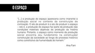 Ana Fani
“[...] a produção do espaço apareceria como imanente à
produção social no contexto da constituição da
civilização. O ato de produzir é o ato de produzir o espaço
– isto é, a produção do espaço faz parte da produção das
condições materiais objetivas da produção da história
humana. Portanto, o espaço como momento da produção
social encontra seu fundamento na construção/
constituição da sociedade ao longo do processo histórico
como constitutivo da humanidade do homem."
O Espaço
 