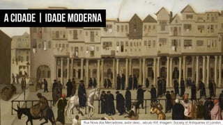 Rua Nova dos Mercadores, autor desc., século XVI. Imagem: Society of Antiquaries of London
A CIDADE | IDADE MODERNA
 