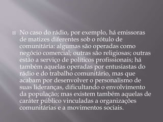  No caso do rádio, por exemplo, há emissoras
de matizes diferentes sob o rótulo de
comunitária: algumas são operadas como
negócio comercial; outras são religiosas; outras
estão a serviço de políticos profissionais; há
também aquelas operadas por entusiastas do
rádio e do trabalho comunitário, mas que
acabam por desenvolver o personalismo de
suas lideranças, dificultando o envolvimento
da população; mas existem também aquelas de
caráter público vinculadas a organizações
comunitárias e a movimentos sociais.
 