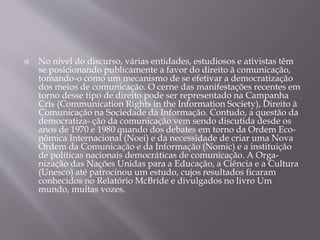  No nível do discurso, várias entidades, estudiosos e ativistas têm
se posicionando publicamente a favor do direito à comunicação,
tomando-o como um mecanismo de se efetivar a democratização
dos meios de comunicação. O cerne das manifestações recentes em
torno desse tipo de direito pode ser representado na Campanha
Cris (Communication Rights in the Information Society), Direito à
Comunicação na Sociedade da Informação. Contudo, a questão da
democratiza- ção da comunicação vem sendo discutida desde os
anos de 1970 e 1980 quando dos debates em torno da Ordem Eco-
nômica Internacional (Noei) e da necessidade de criar uma Nova
Ordem da Comunicação e da Informação (Nomic) e a instituição
de políticas nacionais democráticas de comunicação. A Orga-
nização das Nações Unidas para a Educação, a Ciência e a Cultura
(Unesco) até patrocinou um estudo, cujos resultados ficaram
conhecidos no Relatório McBride e divulgados no livro Um
mundo, muitas vozes.
 
