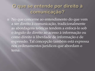  No que concerne ao entendimento do que vem
a ser direito à comunicação, tradicionalmente
as abordagens teóricas tendem a enfocá-lo sob
o ângulo do direito ao acesso à informação ou
como direito à liberdade de informação e de
expressão. Tal concepção também está expressa
nos ordenamentos jurídicos que abordam o
tema.
 