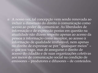  A nosso ver, tal concepção vem sendo renovada ao
incluir a dimensão do direito à comunicação como
acesso ao poder de comunicar. As liberdades de
informação e de expressão postas em questão na
atualidade não dizem respeito apenas ao acesso da
pessoa à informação como receptor, ao acesso à
informação de qualidade irrefutável, nem apenas
no direito de expressar-se por “quaisquer meios” –
o que soa vago, mas de assegurar o direito de
acesso do cidadão e de suas organizações coletivas
aos meios de comunicação social na condição de
emissores – produtores e difusores – de conteúdos.
 