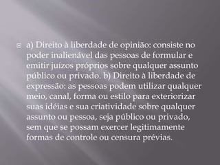 a) Direito à liberdade de opinião: consiste no
poder inalienável das pessoas de formular e
emitir juízos próprios sobre qualquer assunto
público ou privado. b) Direito à liberdade de
expressão: as pessoas podem utilizar qualquer
meio, canal, forma ou estilo para exteriorizar
suas idéias e sua criatividade sobre qualquer
assunto ou pessoa, seja público ou privado,
sem que se possam exercer legitimamente
formas de controle ou censura prévias.
 