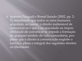  Antonio Pasquali e Romel Jurado (2002, pp. 2-
3), ressaltando que todos os seres humanos
adquirem, ao nascer, o direito inalienável de
comunicar-se e que a incapacidade ou impos-
sibilidade de comunicar-se impede a formação
de qualquer modelo de vida comunitária, pro-
põem que o direito à comunicação englobe o
exercício pleno e integral dos seguintes direitos
ou liberdades
 