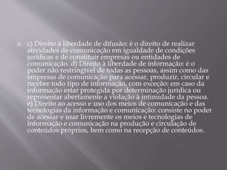  c) Direito à liberdade de difusão: é o direito de realizar
atividades de comunicação em igualdade de condições
jurídicas e de constituir empresas ou entidades de
comunicação. d) Direito à liberdade de informação: é o
poder não restringível de todas as pessoas, assim como das
empresas de comunicação para acessar, produzir, circular e
receber todo tipo de informação, com exceção: em caso da
informação estar protegida por determinação jurídica ou
representar abertamente a violação à intimidade da pessoa.
e) Direito ao acesso e uso dos meios de comunicação e das
tecnologias da informação e comunicação: consiste no poder
de acessar e usar livremente os meios e tecnologias de
informação e comunicação na produção e circulação de
conteúdos próprios, bem como na recepção de conteúdos.
 