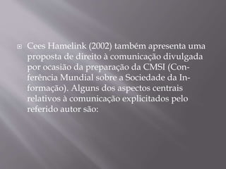  Cees Hamelink (2002) também apresenta uma
proposta de direito à comunicação divulgada
por ocasião da preparação da CMSI (Con-
ferência Mundial sobre a Sociedade da In-
formação). Alguns dos aspectos centrais
relativos à comunicação explicitados pelo
referido autor são:
 