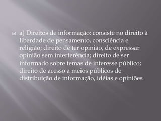  a) Direitos de informação: consiste no direito à
liberdade de pensamento, consciência e
religião; direito de ter opinião, de expressar
opinião sem interferência; direito de ser
informado sobre temas de interesse público;
direito de acesso a meios públicos de
distribuição de informação, idéias e opiniões
 