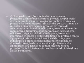  c) Direitos de proteção: direito das pessoas em ser
protegidas da interferência em sua privacidade por meios
de comunicação massiva ou agências públicas e privadas;
proteção das comunicações privadas das pessoas; direito de
respeitar a dinâmica de cada processo em forma de
comunicação pública; direito de proteção contra formas de
comunicação discriminatórias por raça, cor, sexo, idioma,
religião ou origem social; direito de proteção contra a
informação enganosa e distorcida; direito de proteção contra
a propagação sistemática e intencional da crença que
indivíduos ou grupos sociais merecem ser eliminados;
direito de proteção da independência profissional dos
empregados de agências de comunicação pública ou
privadas frente à interferência dos donos e administradores
dessas instituições.
 