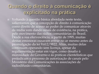  Voltando à questão básica abordada neste texto,
salientamos que a concepção de direito à comunicação
como direito de acesso ao poder de comunicar através
da mídia vem dando sinais de existência, na prática,
pelo movimento das rádios comunitárias do Brasil.
Desde a sua efervescência, a partir de 1995, muitas
dessas emissoras ousaram entrar no ar mesmo antes da
promulgação da lei 9.612/9822. Aliás, muitas delas
continuam operando sem licença, apesar da
regulamentação estar em vigor, como desafio à
morosidade do Governo e às práticas clientelísticas que
prejudicam o processo de autorização de canais pelo
Ministério das Comunicações às associações de
radiodifusão comunitárias.
 