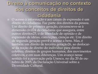  O acesso à informação e aos canais de expressão é um
direito de cidadania. Faz parte dos direitos da pessoa.
Um direito de primeira geração, circunscreve-se à
dimensão civil24 da cidadania que assegura, entre
outros direitos25, o de liberdade de opinião e de
expressão de idéias, convicções, crenças etc. Um direito
de segunda geração prevê o acesso a bens. Mas, é
também um direito de terceira geração26, ao deslocar-
se da noção de direito do indivíduo para direito
coletivo; direitos de grupos humanos, dos movimentos
coletivos, e em suas diferenças. Um avanço nesse
sentido foi a aprovação pela Unesco, no dia 20 de ou-
tubro de 2005, da Declaração Universal sobre a
Diversidade Cultural.
 