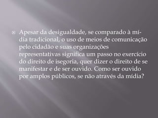  Apesar da desigualdade, se comparado à mí-
dia tradicional, o uso de meios de comunicação
pelo cidadão e suas organizações
representativas significa um passo no exercício
do direito de isegoria, quer dizer o direito de se
manifestar e de ser ouvido. Como ser ouvido
por amplos públicos, se não através da mídia?
 