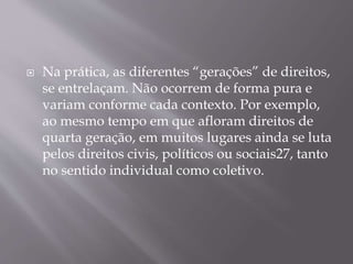  Na prática, as diferentes “gerações” de direitos,
se entrelaçam. Não ocorrem de forma pura e
variam conforme cada contexto. Por exemplo,
ao mesmo tempo em que afloram direitos de
quarta geração, em muitos lugares ainda se luta
pelos direitos civis, políticos ou sociais27, tanto
no sentido individual como coletivo.
 