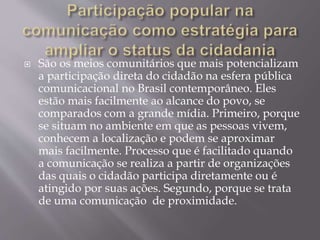  São os meios comunitários que mais potencializam
a participação direta do cidadão na esfera pública
comunicacional no Brasil contemporâneo. Eles
estão mais facilmente ao alcance do povo, se
comparados com a grande mídia. Primeiro, porque
se situam no ambiente em que as pessoas vivem,
conhecem a localização e podem se aproximar
mais facilmente. Processo que é facilitado quando
a comunicação se realiza a partir de organizações
das quais o cidadão participa diretamente ou é
atingido por suas ações. Segundo, porque se trata
de uma comunicação de proximidade.
 