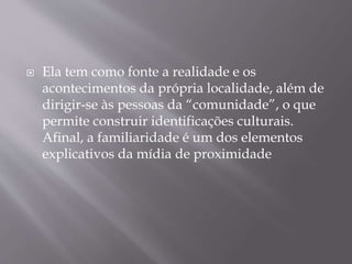  Ela tem como fonte a realidade e os
acontecimentos da própria localidade, além de
dirigir-se às pessoas da “comunidade”, o que
permite construir identificações culturais.
Afinal, a familiaridade é um dos elementos
explicativos da mídia de proximidade
 