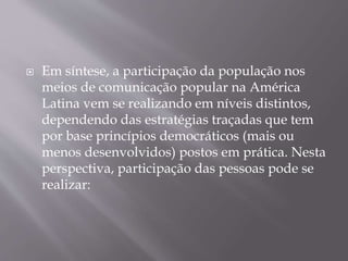  Em síntese, a participação da população nos
meios de comunicação popular na América
Latina vem se realizando em níveis distintos,
dependendo das estratégias traçadas que tem
por base princípios democráticos (mais ou
menos desenvolvidos) postos em prática. Nesta
perspectiva, participação das pessoas pode se
realizar:
 