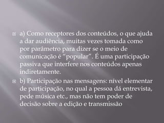  a) Como receptores dos conteúdos, o que ajuda
a dar audiência, muitas vezes tomada como
por parâmetro para dizer se o meio de
comunicação é “popular”. É uma participação
passiva que interfere nos conteúdos apenas
indiretamente.
 b) Participação nas mensagens: nível elementar
de participação, no qual a pessoa dá entrevista,
pede música etc., mas não tem poder de
decisão sobre a edição e transmissão
 