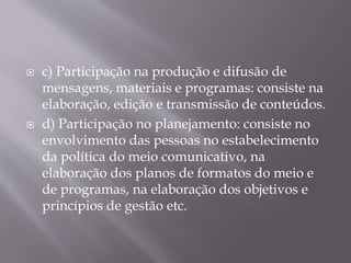  c) Participação na produção e difusão de
mensagens, materiais e programas: consiste na
elaboração, edição e transmissão de conteúdos.
 d) Participação no planejamento: consiste no
envolvimento das pessoas no estabelecimento
da política do meio comunicativo, na
elaboração dos planos de formatos do meio e
de programas, na elaboração dos objetivos e
princípios de gestão etc.
 
