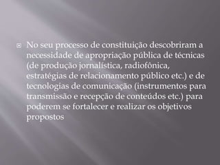  No seu processo de constituição descobriram a
necessidade de apropriação pública de técnicas
(de produção jornalística, radiofônica,
estratégias de relacionamento público etc.) e de
tecnologias de comunicação (instrumentos para
transmissão e recepção de conteúdos etc.) para
poderem se fortalecer e realizar os objetivos
propostos
 