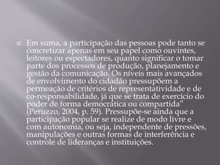  Em suma, a participação das pessoas pode tanto se
concretizar apenas em seu papel como ouvintes,
leitores ou espectadores, quanto significar o tomar
parte dos processos de produção, planejamento e
gestão da comunicação. Os níveis mais avançados
de envolvimento do cidadão pressupõem a
permeação de critérios de representatividade e de
co-responsabilidade, já que se trata de exercício do
poder de forma democrática ou compartida”
(Peruzzo, 2004, p. 59). Pressupõe-se ainda que a
participação popular se realize de modo livre e
com autonomia, ou seja, independente de pressões,
manipulações e outras formas de interferência e
controle de lideranças e instituições.
 