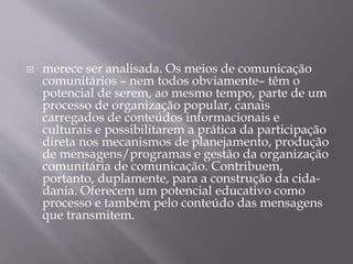  merece ser analisada. Os meios de comunicação
comunitários – nem todos obviamente– têm o
potencial de serem, ao mesmo tempo, parte de um
processo de organização popular, canais
carregados de conteúdos informacionais e
culturais e possibilitarem a prática da participação
direta nos mecanismos de planejamento, produção
de mensagens/programas e gestão da organização
comunitária de comunicação. Contribuem,
portanto, duplamente, para a construção da cida-
dania. Oferecem um potencial educativo como
processo e também pelo conteúdo das mensagens
que transmitem.
 