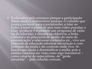  É educativo pelo processo porque a participação
direta ajuda a desenvolver pessoas. O cidadão que
passa a escrever para o jornalzinho; a falar no
rádio; a fazer o papel de ator num vídeo popular; a
criar, produzir e transmitir um programa de rádio
ou de televisão; a discutir os objetivos, a linha
editorial e os princípios de gestão do meio de
comunicação; a selecionar conteúdos etc., vive um
processo de educação informal em relação à com-
preensão da mídia e do contexto onde vive. Si-
tuação que ajuda a desmistificar a mídia, pois a
mesma costuma ser vista como algo inacessível –
como coisa só de especialistas, de “gente
estudada” – pelo cidadão comum.
 