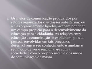  Os meios de comunicação produzidos por
setores organizados das classes subalternas, ou
a elas organicamente ligados, acabam por criar
um campo propício para o desenvolvimento da
educação para a cidadania. As relações entre
educação e comunicação se explicitam, pois as
pessoas envolvidas em tais processos
desenvolvem o seu conhecimento e mudam o
seu modo de ver e reacionar-se com a
sociedade e com o próprio sistema dos meios
de comunicação de massa
 