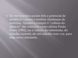  Os movimentos sociais têm o potencial de
modificar valores e instituir mudanças de
posturas. Ajudam a romper a “cultura do
silêncio” das maiorias, como afirma Paulo
Freire (1981), ou a cultura da submissão, do
cidadão ausente, de um cidadão sem voz, para
uma nova cidadania.
 