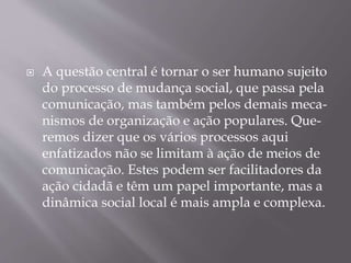  A questão central é tornar o ser humano sujeito
do processo de mudança social, que passa pela
comunicação, mas também pelos demais meca-
nismos de organização e ação populares. Que-
remos dizer que os vários processos aqui
enfatizados não se limitam à ação de meios de
comunicação. Estes podem ser facilitadores da
ação cidadã e têm um papel importante, mas a
dinâmica social local é mais ampla e complexa.
 